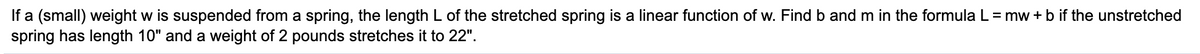 If a (small) weight w is suspended from a spring, the length L of the stretched spring is a linear function of w. Find b and m in the formula L = mw + b if the unstretched
spring has length 10" and a weight of 2 pounds stretches it to 22".
