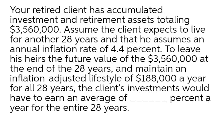 Your retired client has accumulated
investment and retirement assets totaling
$3,560,000. Assume the client expects to live
for another 28 years and that he assumes an
annual inflation rate of 4.4 percent. To leave
his heirs the future value of the $3,560,000 at
the end of the 28 years, and maintain an
inflation-adjusted lifestyle of $188,000 a year
for all 28 years, the client's investments would
have to earn an average of
year for the entire 28 years.
percent a
