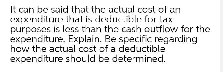 It can be said that the actual cost of an
expenditure that is deductible for tax
purposes is less than the cash outflow for the
expenditure. Explain. Be specific regarding
how the actual cost of a deductible
expenditure should be determined.
