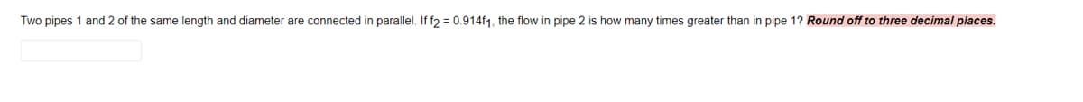 Two pipes 1 and 2 of the same length and diameter are connected in parallel. If f2 = 0.914f1, the flow in pipe 2 is how many times greater than in pipe 1? Round off to three decimal places.
