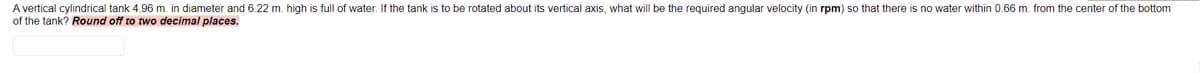 A vertical cylindrical tank 4.96 m. in diameter and 6.22 m. high is full of water. If the tank is to be rotated about its vertical axis, what will be the required angular velocity (in rpm) so that there is no water within 0.66 m. from the center of the bottom
of the tank? Round off to two decimal places.
