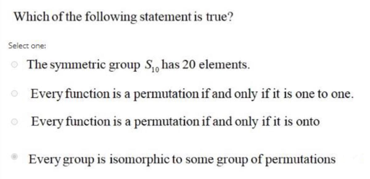 Which of the following statement is true?
Select one:
The symmetric group S, has 20 elements.
O Every function is a permutation if and only if it is one to one.
O Every function is a permutation if and only if it is onto
Every group is isomorphic to some group of permutations
