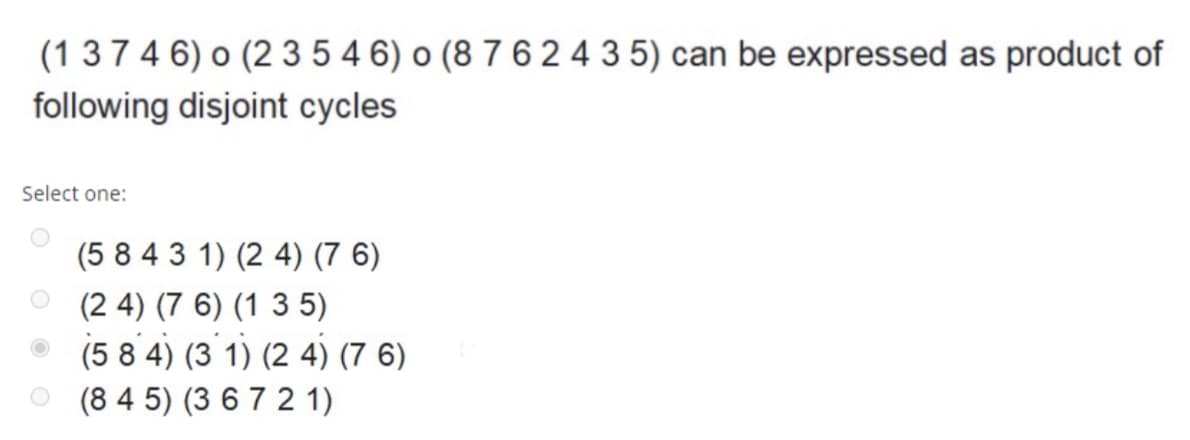 (1 374 6) o (2 35 4 6) o (8 7 6 24 35) can be expressed as product of
following disjoint cycles
Select one:
(5 8 4 3 1) (2 4) (7 6)
(2 4) (7 6) (1 3 5)
(5 8 4) (3 1) (2 4) (7 6)
o (8 4 5) (3 67 2 1)
