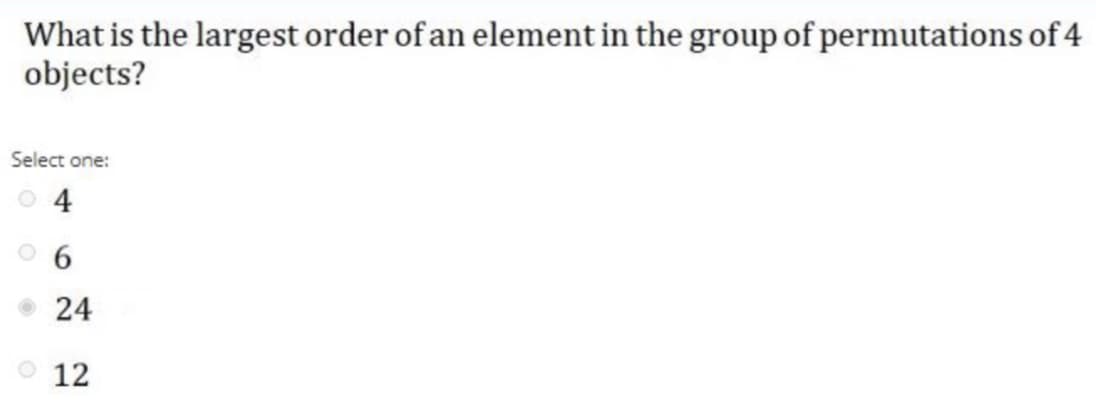 What is the largest order of an element in the group of permutations of 4
objects?
Select one:
O 4
24
о 12
