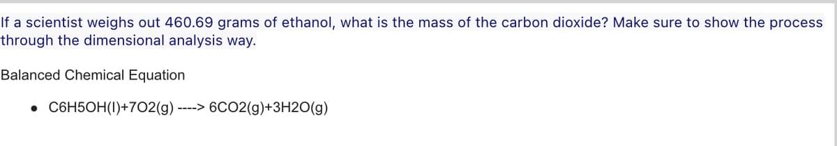 If a scientist weighs out 460.69 grams of ethanol, what is the mass of the carbon dioxide? Make sure to show the process
through the dimensional analysis way.
Balanced Chemical Equation
• C6H5OH(1)+702(g) -
--->
6CO2(g)+3H2O(g)