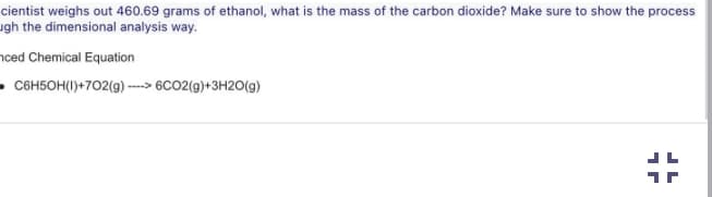 cientist weighs out 460.69 grams of ethanol, what is the mass of the carbon dioxide? Make sure to show the process
ugh the dimensional analysis way.
nced Chemical Equation
C6H50H(1)+702(g)---> 6CO2(g) + 3H2O(g)
JL
JL