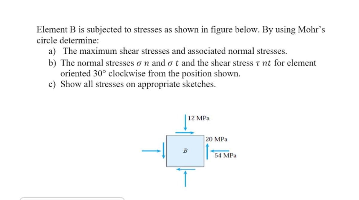 Element B is subjected to stresses as shown in figure below. By using Mohr's
circle determine:
a) The maximum shear stresses and associated normal stresses.
b) The normal stresses o n and ot and the shear stress t nt for element
oriented 30° clockwise from the position shown.
c) Show all stresses on appropriate sketches.
12 MPa
20 MPa
B
54 MPa
