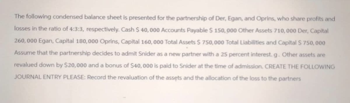 The following condensed balance sheet is presented for the partnership of Der, Egan, and Oprins, who share profits and
losses in the ratio of 4:3:3, respectively. Cash $ 40,000 Accounts Payable $ 150,000 Other Assets 710,000 Der, Capital
260,000 Egan, Capital 180,000 Oprins, Capital 160,000 Total Assets $750,000 Total Liabilities and Capital $ 750,000
Assume that the partnership decides to admit Snider as a new partner with a 25 percent interest. g. Other assets are
revalued down by $20,000 and a bonus of $40,000 is paid to Snider at the time of admission. CREATE THE FOLLOWING
JOURNAL ENTRY PLEASE: Record the revaluation of the assets and the allocation of the loss to the partners