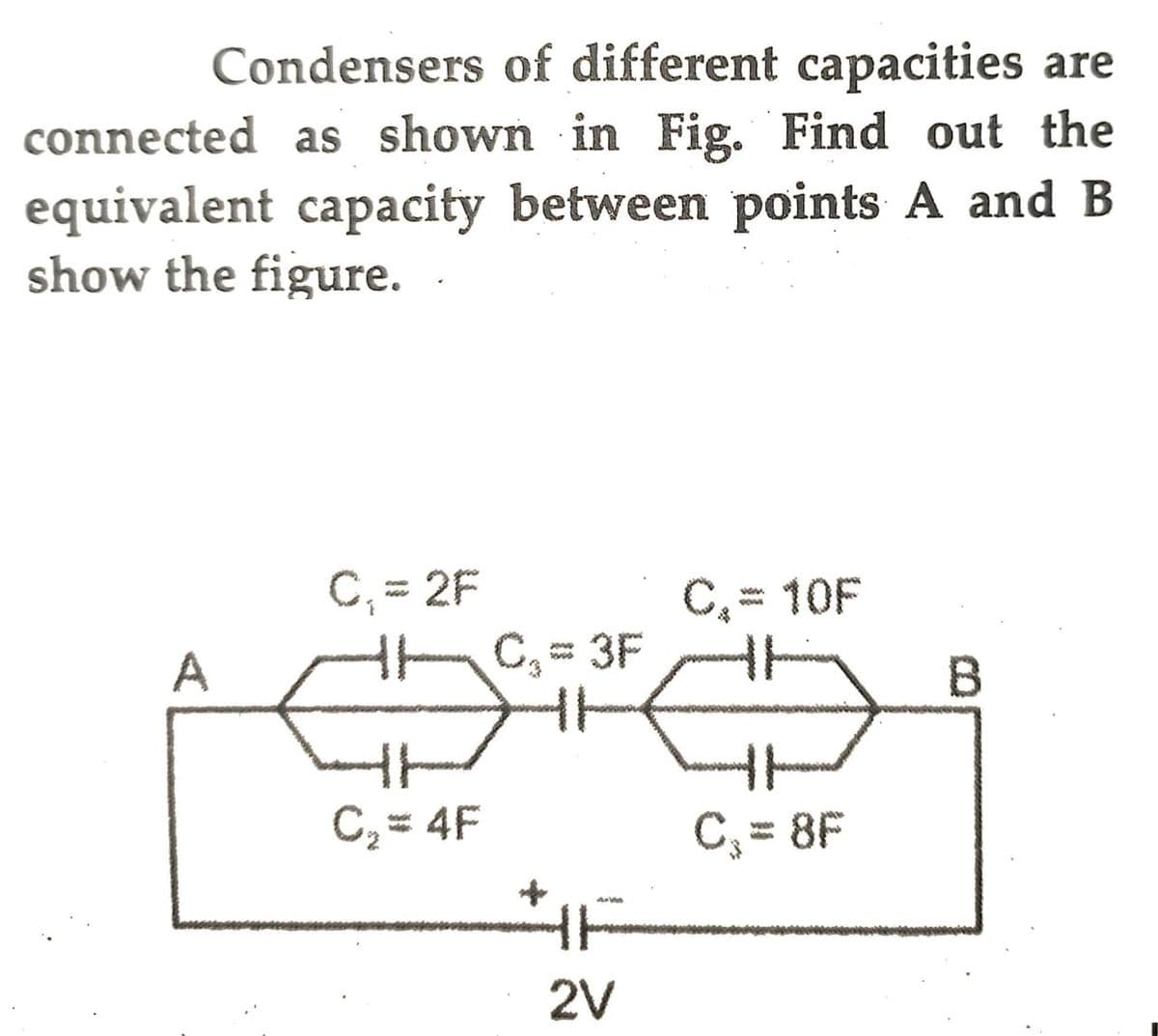 Condensers of different capacities are
connected as shown in Fig. Find out the
equivalent capacity between points A and B
show the figure.
A
C₁ = 2F
C₂=4F
C₁ = 3F
HH
2V
C₁ = 10F
C₂ = 8F
B