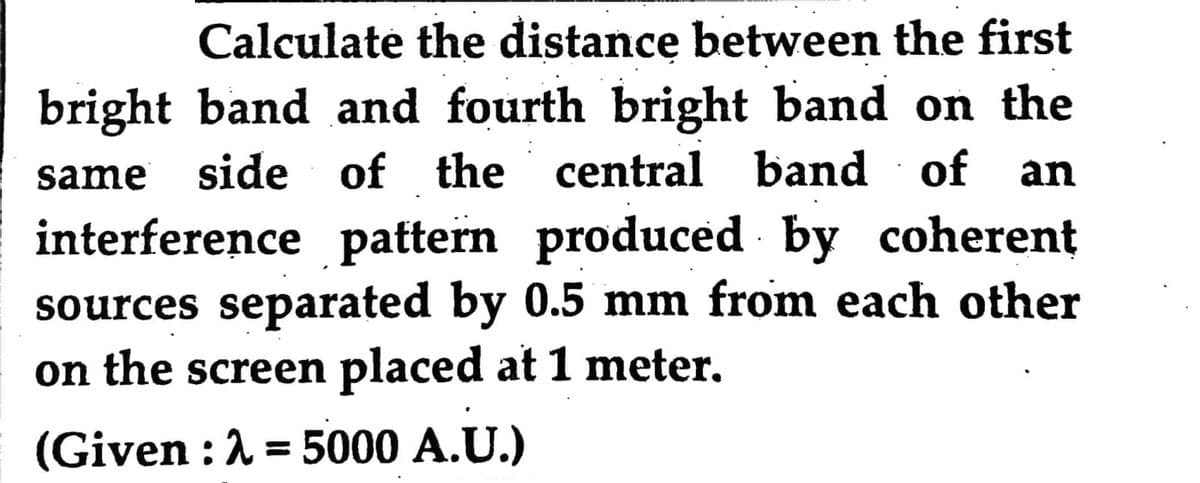 Calculate the distance between the first
bright band and fourth bright band on the
same side of the central band of an
interference pattern produced by coherent
sources separated by 0.5 mm from each other
on the screen placed at 1 meter.
(Given : λ = 5000 A.U.)