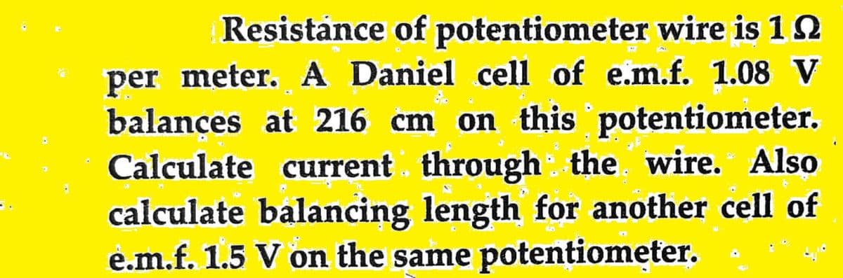 C
Resistance of potentiometer wire is 192
per meter. A Daniel cell of e.m.f. 1.08 V
balances at 216 cm on this potentiometer.
Calculate current through the wire. Also
calculate balancing length for another cell of
e.m.f. 1.5 V on the same potentiometer.