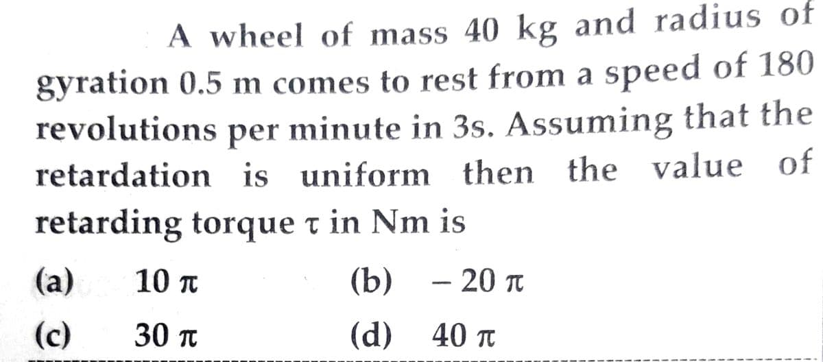 A wheel of mass 40 kg and radius of
gyration 0.5 m comes to rest from a speed of 180
revolutions per minute in 3s. Assuming that the
retardation is uniform then the value of
retarding torque t in Nm is
- 20 π
(a)
(c)
10 π
30 π
(b)
€
(d) 40 π