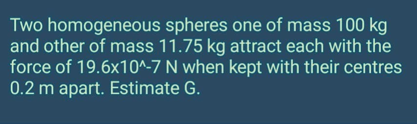 Two homogeneous
spheres one of mass 100 kg
and other of mass 11.75 kg attract each with the
force of 19.6x10^-7 N when kept with their centres
0.2 m apart. Estimate G.