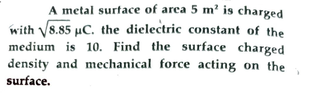 A metal surface of area 5 m² is charged
with √8.85 µC. the dielectric constant of the
medium is 10. Find the surface charged
density and mechanical force acting on the
surface.