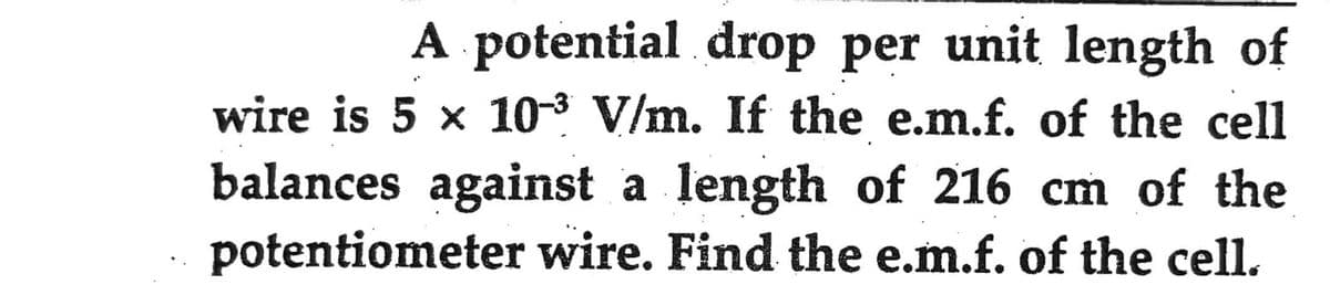 A potential drop per unit length of
wire is 5 x 103 V/m. If the e.m.f. of the cell
balances against a length of 216 cm of the
potentiometer wire. Find the e.m.f. of the cell.