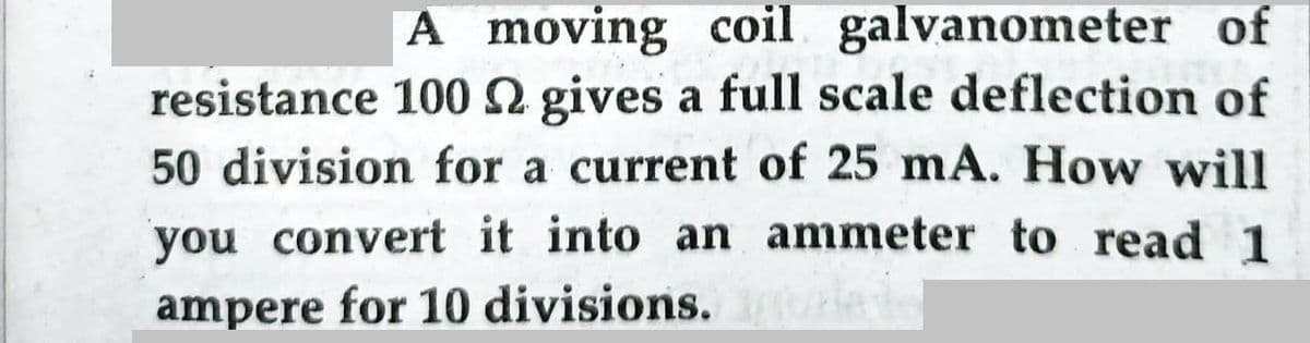 A moving coil galvanometer of
resistance 100 2 gives a full scale deflection of
50 division for a current of 25 mA. How will
you convert it into an ammeter to read 1
ampere for 10 divisions. ri