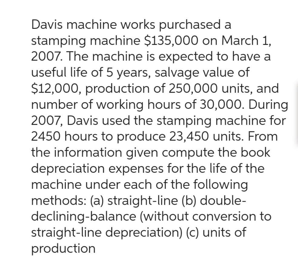 Davis machine works purchased a
stamping machine $135,000 on March 1,
2007. The machine is expected to have a
useful life of 5 years, salvage value of
$12,000, production of 250,000 units, and
number of working hours of 30,000. During
2007, Davis used the stamping machine for
2450 hours to produce 23,450 units. From
the information given compute the book
depreciation expenses for the life of the
machine under each of the following
methods: (a) straight-line (b) double-
declining-balance (without conversion to
straight-line depreciation) (c) units of
production