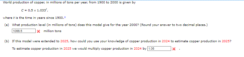 World production of copper, in millions of tons per year, from 1900 to 2000 is given by
C = 0.5 x 1.033¹,
where t is the time in years since 1900.+
(a) What production level (in millions of tons) does this model give for the year 2000? (Round your answer to two decimal places.)
1066.5
x million tons
(b) If this model were extended to 2025, how could you use your knowledge of copper production in 2024 to estimate copper production in 2025?
To estimate copper production in 2025 we would multiply copper production in 2024 by 1.06
X