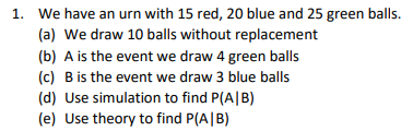 1. We have an urn with 15 red, 20 blue and 25 green balls.
(a) We draw 10 balls without replacement
(b) A is the event we draw 4 green balls
(c) Bis the event we draw 3 blue balls
(d) Use simulation to find P(A|B)
(e) Use theory to find P(A|B)
