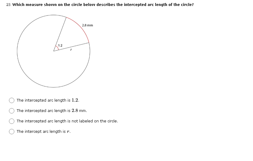 23. Which measure shown on the circle below describes the intercepted arc length of the circle?
2.8 mm
1.2
The intercepted arc length is 1.2.
The intercepted arc length is 2.8 mm.
The intercepted arc length is not labeled on the circle.
The intercept arc length is r.
