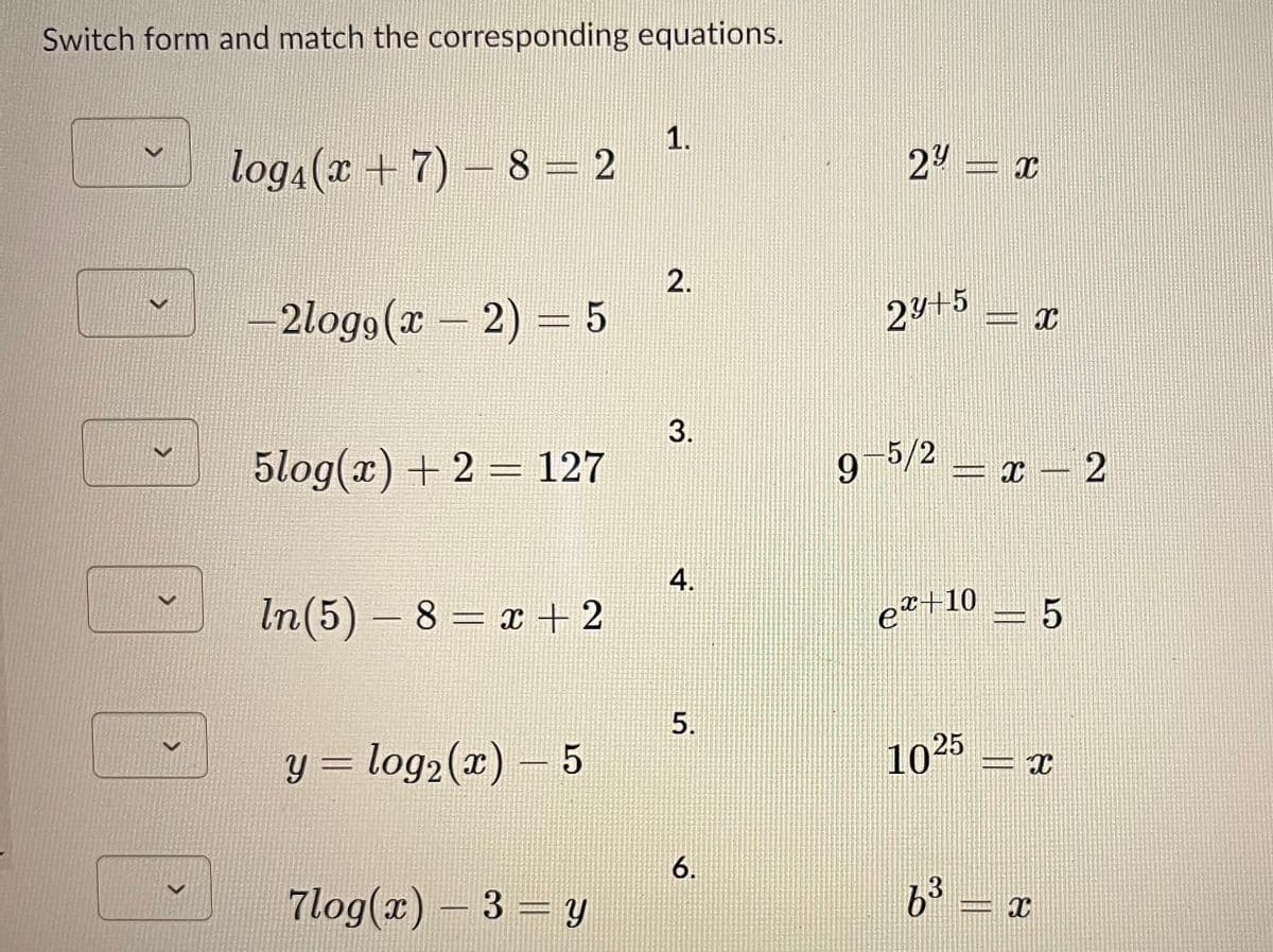 Switch form and match the corresponding equations.
>
>
>
>
>
log₁(x + 7)-8=2
-2logg (x - 2) = 5
5log(x) + 2 = 127
In(5) - 8 = x + 2
y = log₂ (x) — 5
7log(x) - 3 = y
1.
2.
3.
4.
5.
6.
2y = x
23+5 X
-5/2 - x - 2
=
et+10
1025
3
6³
-5
X
X