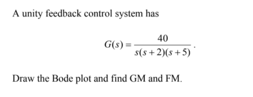 A unity feedback control system has
40
G(s) =
s(s+2)(s+5)
Draw the Bode plot and find GM and FM.
