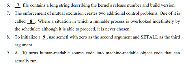 6. 1 file contains a long string describing the kernel's release number and build version.
7. The enforcement of mutual exclusion creates two additional control problems. One of it is
called 8 : Where a situation in which a runnable process is overlooked indefinitely by
the scheduler; although it is able to proceed, it is never chosen.
8. To initialize a 9, use semctl with zero as the second argument and SETALL as the third
argument.
9. A 10 turns human-readable source code into machine-readable object code that can
actually run.
