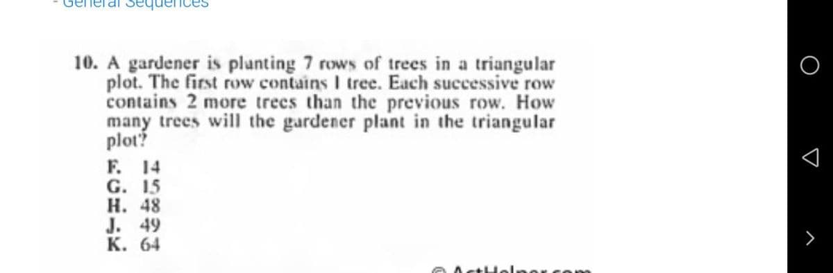 Se
10. A gardener is plunting 7 rows of trees in a triangular
plot. The first row contains I tree. Each successive row
contains 2 more trees than the previous row. How
many trees will the gardener plant in the triangular
plot?
F. 14
G. 15
Н. 48
J. 49
К. 64
