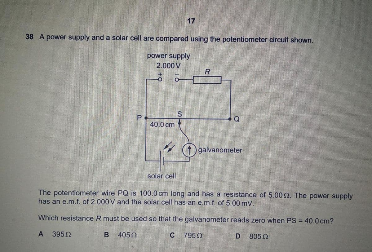 17
38 A power supply and a solar cell are compared using the potentiometer circuit shown.
power supply
2.000 V
R
S
40.0 cm
galvanometer
solar cell
The potentiometer wire PQ is 100.0 cm long and has a resistance of 5.00Q. The power supply
has an e.m.f. of 2.000 V and the solar cell has an e.m.f. of 5.00 mV.
Which resistance R must be used so that the galvanometer reads zero when PS = 40.0 cm?
A
3952
4052
C
7950
805 2
