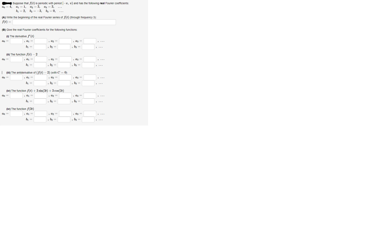 Suppose that f(t) is periodic with period [-n, 7) and has the following real Fourier coefficients:
4,
а1 3D 1, а2 — 3, аз — 3,
an
...
b1 = 2, b2 = -3, bz = 0,
(A) Write the beginning of the real Fourier series of f(t) (through frequency 3):
f(t) =
(B) Give the real Fourier coefficients for the following functions:
(i) The derivative f' (t)
ao =
, a1 =
, a2 =
, a3 =
bi =
b2 =
, b3 =
(ii) The function f(t) – 2
a0 =
, a1 =
> a2 =
, a3 =
bị
b2 =
, b3 =
| (iii) The antiderivative of (f(t)
2) (with C = 0)
an =
> a1 =
, a2 =
, аз —
b, =
b2 =
b3 =
(iv) The function f(t) + 3 sin(3t) +3 cos(2t)
ao =
, a1 =
, a2 =
, a3 =
b1 =
b2 =
, 63 =
(iv) The function f(2t)
an =
, a1 =
, a2 =
, аз —
b, =
, b2 =
b3 =
