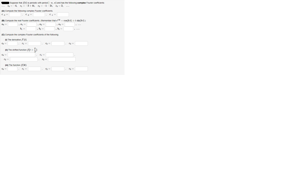Suppose that f(t) is periodic with period [-n, 7) and has the following complex Fourier coefficients:
2i,
2,
-4,
C1
-3+ 4i, C2 = -1
C3
(A) Compute the following complex Fourier coefficients,
C_3
C_2
(B) Compute the real Fourier coefficients, (Remember that et kt
cos(kt) + i sin(kt).)
ao =
, a1 =
, a2 =
, az =
b1
b2
63 =
(C) Compute the complex Fourier coefficients of the following.
(i) The derivative f' (t).
Co =
C1
C2 =
C3 =
(ii) The shifted function f(t +
Co =
C =
C2 =
C3 =
(iii) The function f(3t)
Co =
C4 =
C2 =
C3 =
