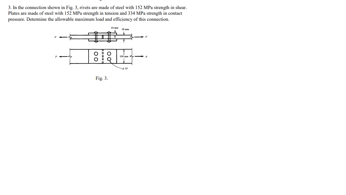 3. In the connection shown in Fig. 3, rivets are made of steel with 152 MPa strength in shear.
Plates are made of steel with 152 MPa strength in tension and 334 MPa strength in contact
pressure. Determine the allowable maximum load and efficiency of this connection.
10 mm
18 mm
150 mm
ø 15
Fig. 3.
