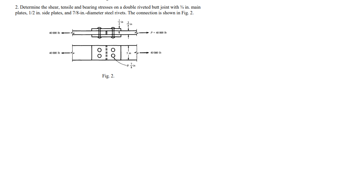 2. Determine the shear, tensile and bearing stresses on a double riveted butt joint with 4 in. main
plates, 1/2 in. side plates, and 7/8-in.-diameter steel rivets. The connection is shown in Fig. 2.
40 000 Ib -
P= 40 000 Ib
40 000 Ib -
40 000 Ib
Fig. 2.
