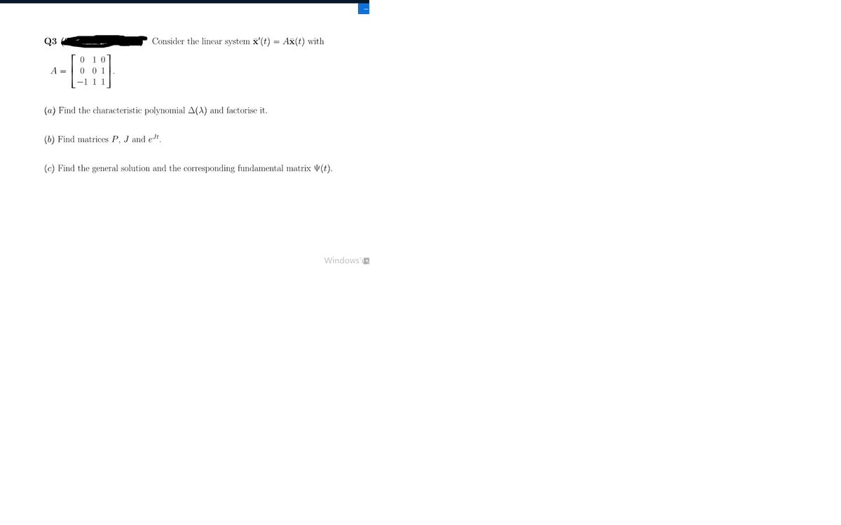 Q3
Consider the linear system x'(t) = Ax(t) with
A =
0 0 1
1 1
(a) Find the characteristic polynomial A(A) and factorise it.
(b) Find matrices P, J and edt.
(c) Find the general solution and the corresponding fundamental matrix V(t).
Windows'
