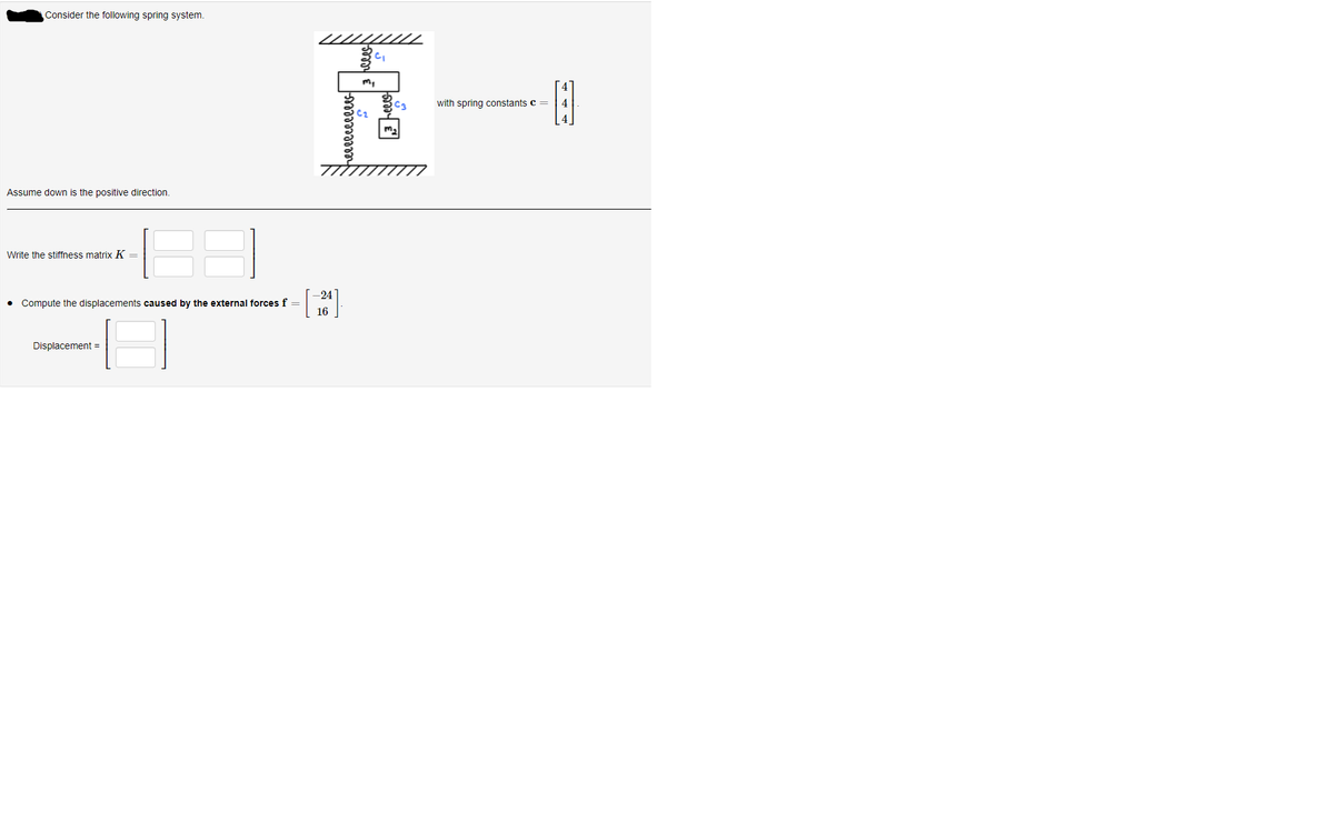 Consider the following spring system.
41
with spring constants c =
4
C2
4
Assume down is the positive direction.
Write the stiffness matrix K =
-24
Compute the displacements caused by the external forces f =
16
Displacement =
