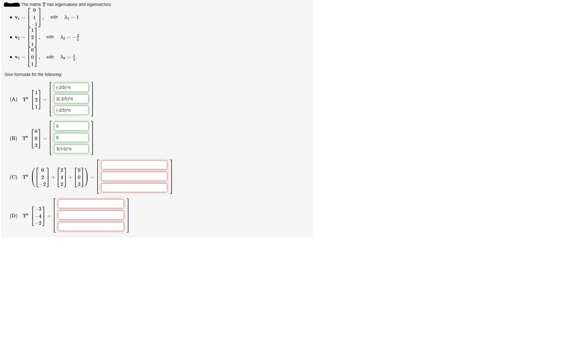 The matrix T has eigenvalues and eigenvectors:
• v1 =
1
with
A1 = 1
-1
1
• V2 =
2
with
1
• V3 =
with
Give formulas for the following:
(-2/5)^n
(А) Т" |2
2(-2/5)^n
|(-2/5)^n
(В) Т"
3(1/3)^n
(С) Т"
2
4| +
3
(D) T"
-4
