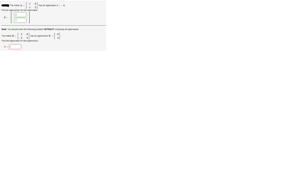 The matrix A =
-6
has an eigenvalue A=
4.
Find an eigenvector for this eigenvalue.
2
Note: You should solve the following problem WITHOUT computing all eigenvalues.
3 -8
has an eigenvector i =
3
The matrix B =
-2
Find the eigenvalue for this eigenvector.
