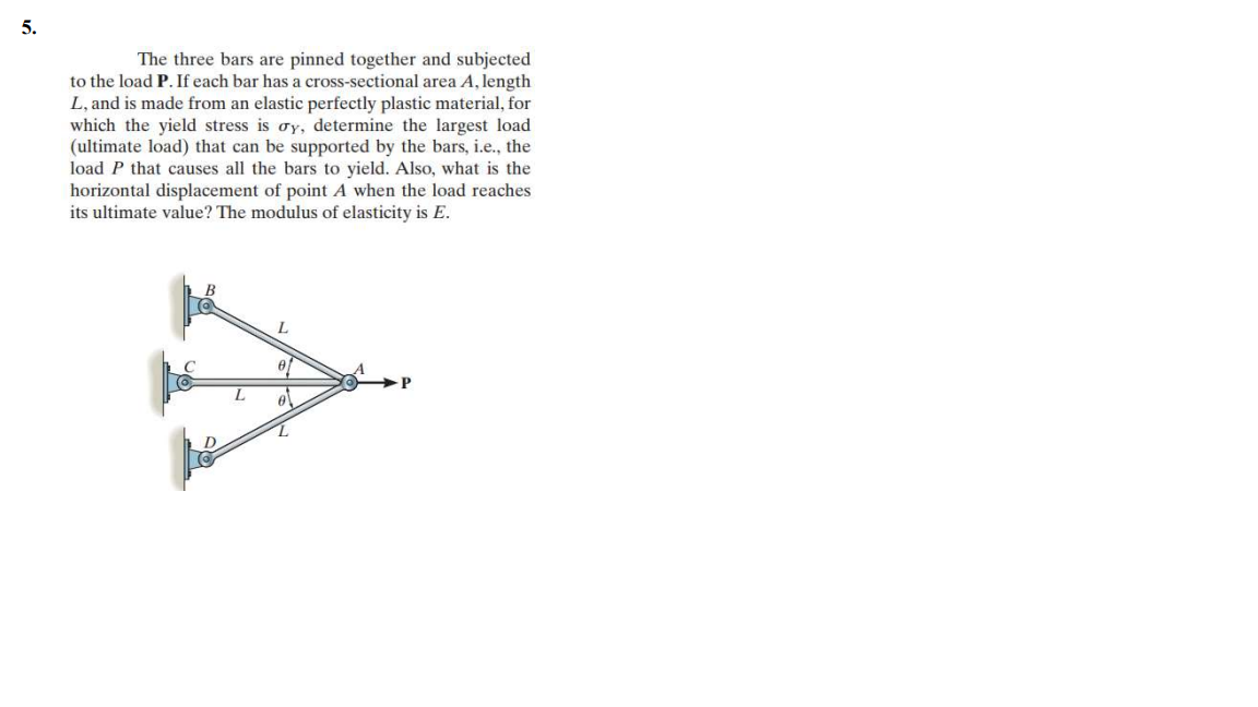 5.
The three bars are pinned together and subjected
to the load P. If each bar has a cross-sectional area A, length
L, and is made from an elastic perfectly plastic material, for
which the yield stress is oy, determine the largest load
(ultimate load) that can be supported by the bars, i.e., the
load P that causes all the bars to yield. Also, what is the
horizontal displacement of point A when the load reaches
its ultimate value? The modulus of elasticity is E.
C
L.
