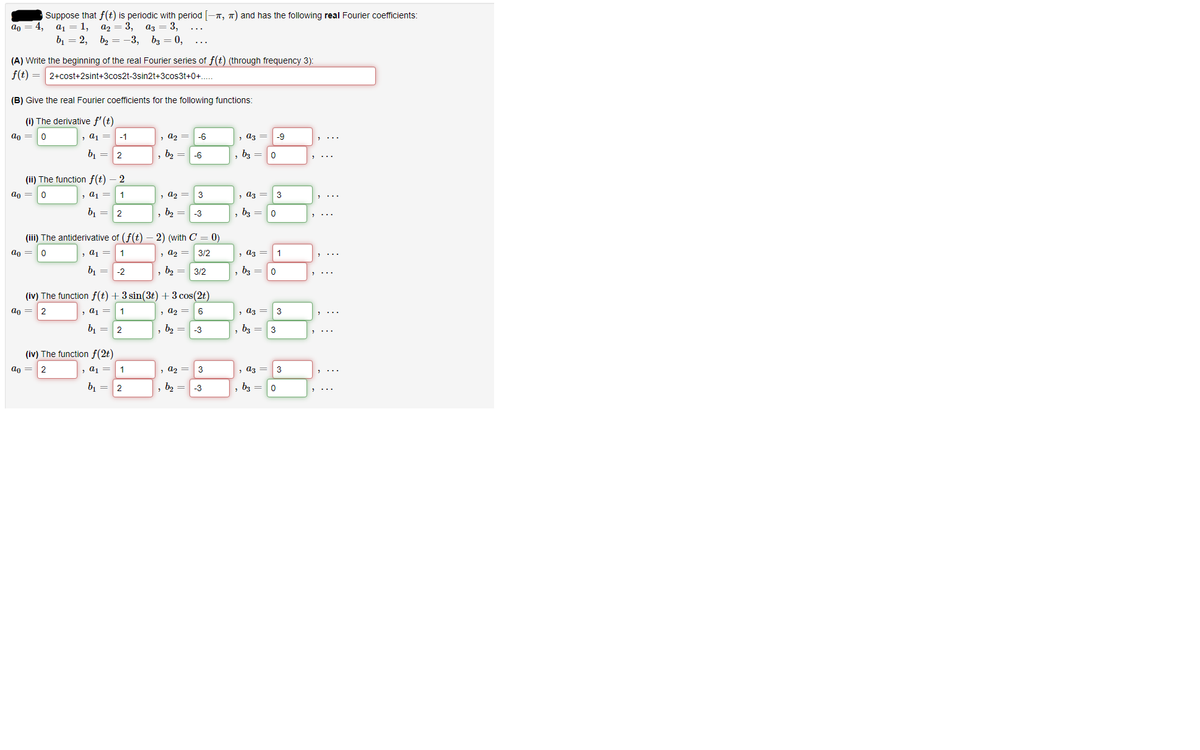 Suppose that f(t) is periodic with period -T, 7) and has the following real Fourier coefficients:
a2 = 3,
аз — 3,
b2 = -3, b3 = 0,
ao
4,
a1 = 1,
b, = 2,
(A) Write the beginning of the real Fourier series of f(t) (through frequency 3):
f(t) = 2+cost+2sint+3cos2t-3sin2t+3cos3t+0+.
(B) Give the real Fourier coefficients for the following functions:
(i) The derivative f'(t)
ao =
, a1 =
-1
, az =
-6
, az =
-9
b, = 2
, b2 =
-6
bz =
(ii) The function f(t) – 2
ao =
, a1 =
, az =
3
, аз —
3
b1 = 2
, b2 =
-3
bz =
(iii) The antiderivative of (f(t)
2) (with C
0)
ao =
, a1
, a2 =
3/2
, аз
1
b1 =-2
b2 = 3/2
b3 =
(iv) The function f(t) + 3 sin(3t) + 3 cos(2t)
ao = 2
, a1 =
1
, a2 =
6
, аз —
3
b, = 2
b2 =
-3
b3 =
3
(iv) The function f(2t)
an =2
, a1
, a2
3
, a3
3
b, =
2
, b2 =
-3
b3 = 0
