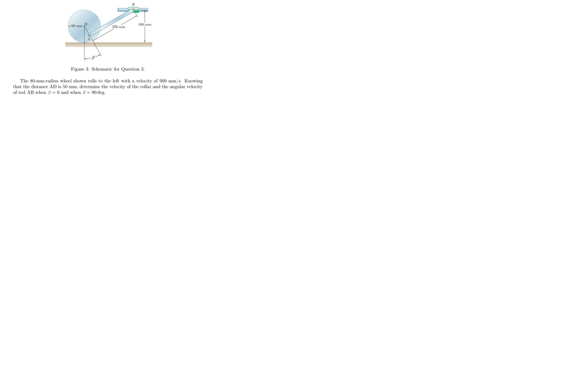 160 mm
-80 mm-
250 mm
Figure 3: Schematic for Question 3.
The 80-mm-radius wheel shown rolls to the left with a velocity of 900 mm/s. Knowing
that the distance AD is 50 mm, determine the velocity of the collar and the angular velocity
of rod AB when 3 = 0 and when 3 = 90 deg.
