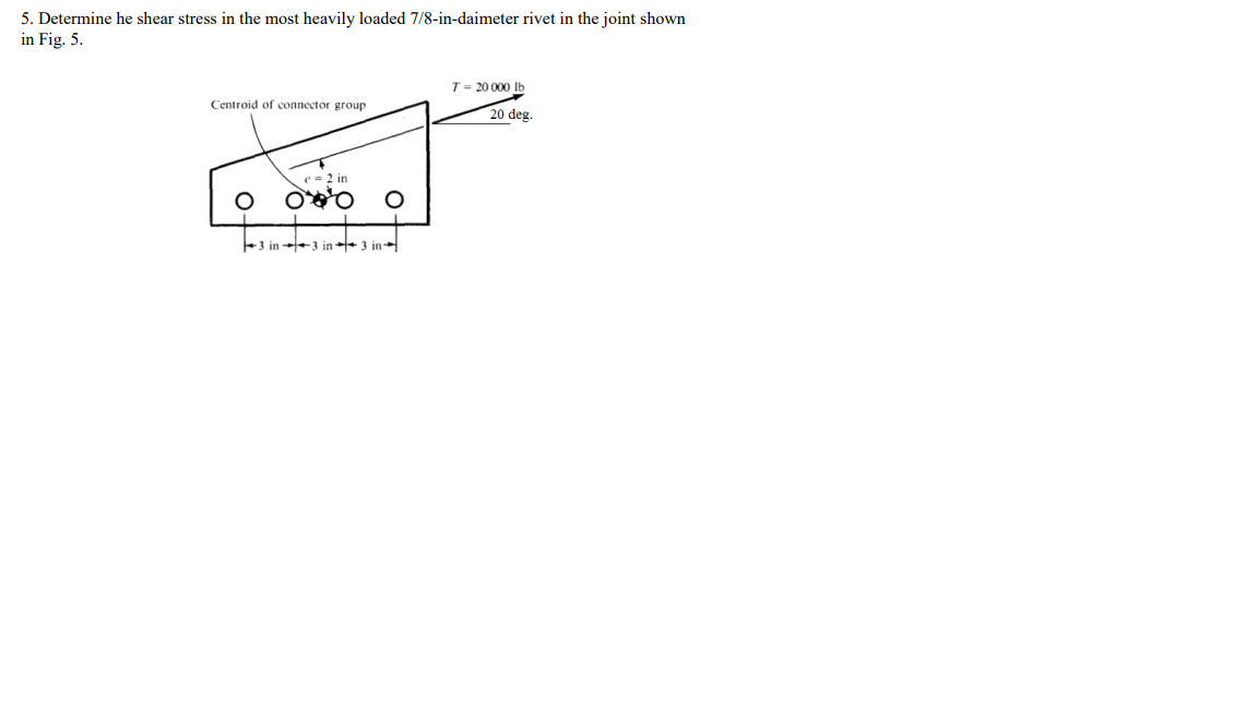 5. Determine he shear stress in the most heavily loaded 7/8-in-daimeter rivet in the joint shown
in Fig. 5.
T= 20 000 lb
Centroid of connector group
20 deg.
e = 2 in
+3 in +3 in + 3 in
