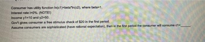 Consumer has utility function In(c1)+beta"In(c2), where beta=1.
Interest rate i=0%. (NOTEI)
Income y1=10 and y2=50.
Gov't gives consumer a free stimulus check of $20 in the first period.
Assume consumers are sophisticated (have rational expectation), then in the first period the consumer will consume ct=
