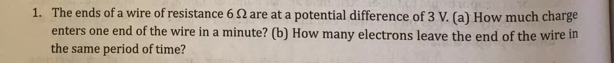 1. The ends of a wire of resistance 6 2 are at a potential difference of 3 V. (a) How much charge
enters one end of the wire in a minute? (b) How many electrons leave the end of the wire in
the same period of time?
