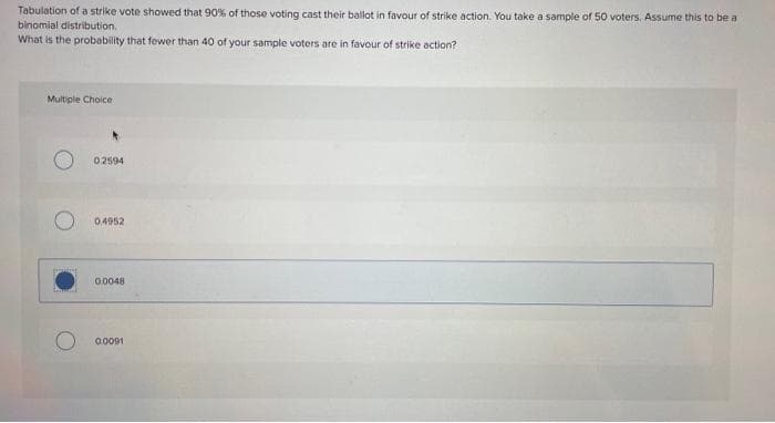 Tabulation of a strike vote showed that 90% of those voting cast their ballot in favour of strike action. You take a sample of 50 voters, Assume this to be a
binomial distribution,
What is the probability that fewer than 40 of your sample voters are in favour of strike action?
Multiple Choice
02594
0.4952
0.0048
0.0091