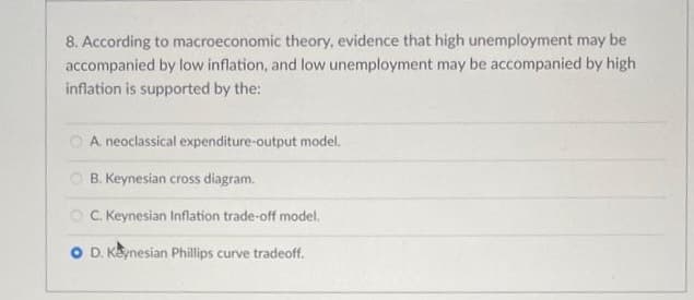 8. According to macroeconomic theory, evidence that high unemployment may be
accompanied by low inflation, and low unemployment may be accompanied by high
inflation is supported by the:
A. neoclassical expenditure-output model.
B. Keynesian cross diagram.
OC. Keynesian Inflation trade-off model.
O D. Keynesian Phillips curve tradeoff.