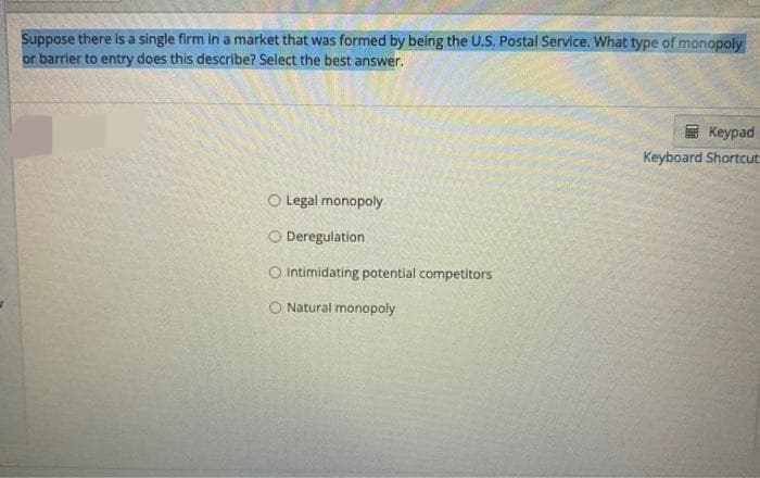 Suppose there is a single firm in a market that was formed by being the U.S. Postal Service. What type of monopoly
or barrier to entry does this describe? Select the best answer.
O Legal monopoly
O Deregulation
O Intimidating potential competitors
O Natural monopoly
Keypad
Keyboard Shortcut