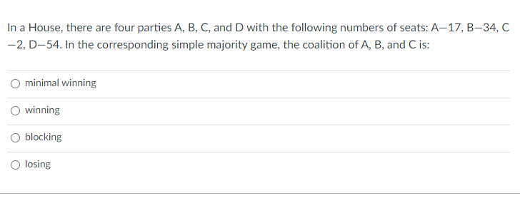 In a House, there are four parties A, B, C, and D with the following numbers of seats: A-17, B-34, C
-2, D-54. In the corresponding simple majority game, the coalition of A, B, and C is:
O minimal winning
O winning
blocking
losing