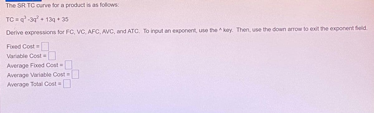 The SR TC curve for a product is as follows:
TC=q³-3q² + 13q +35
Derive expressions for FC, VC, AFC, AVC, and ATC. To input an exponent, use the key. Then, use the down arrow to exit the exponent field.
Fixed Cost =
Variable Cost =
Average Fixed Cost =
Average Variable Cost =
Average Total Cost =