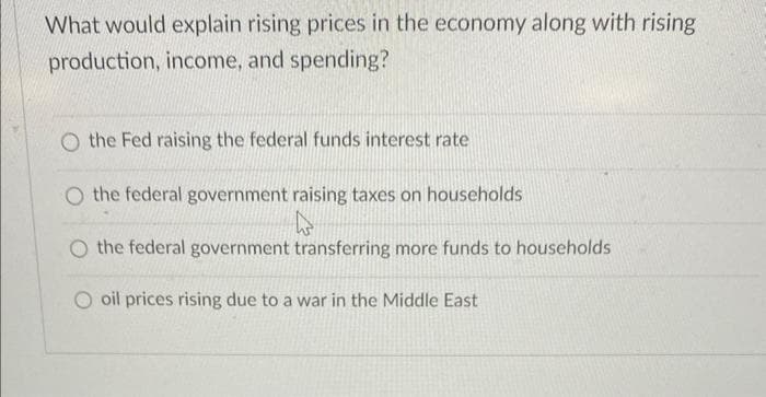 What would explain rising prices in the economy along with rising
production, income, and spending?
O the Fed raising the federal funds interest rate
O the federal government raising taxes on households
k
O the federal government transferring more funds to households
oil prices rising due to a war in the Middle East