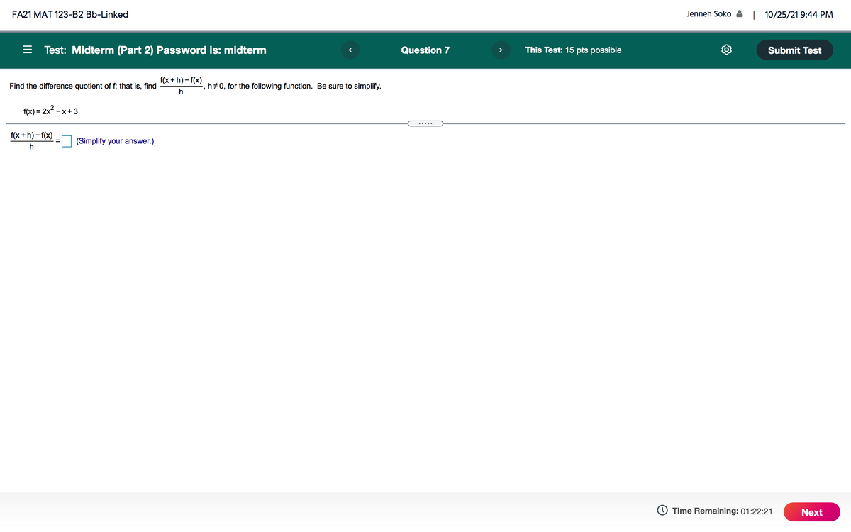 FA21 MAT 123-B2 Bb-Linked
Jenneh Soko
| 10/25/21 9:44 PM
= Test: Midterm (Part 2) Password is: midterm
Question 7
This Test: 15 pts possible
Submit Test
f(x + h) – f(x)
Find the difference quotient of f; that is, find
h+0, for the following function. Be sure to simplify.
f(x) = 2x2
-x+3
.....
f(x + h) – f(x)
(Simplify your answer.)
h
O Time Remaining: 01:22:21
Next
